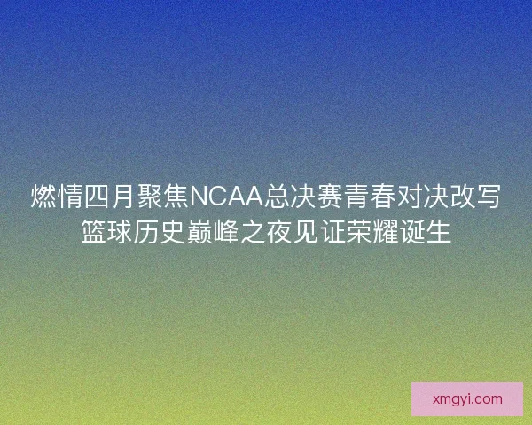 燃情四月聚焦NCAA总决赛青春对决改写篮球历史巅峰之夜见证荣耀诞生