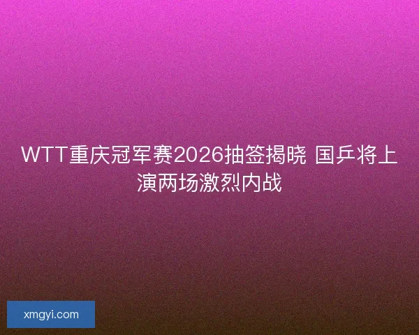WTT重庆冠军赛2026抽签揭晓 国乒将上演两场激烈内战