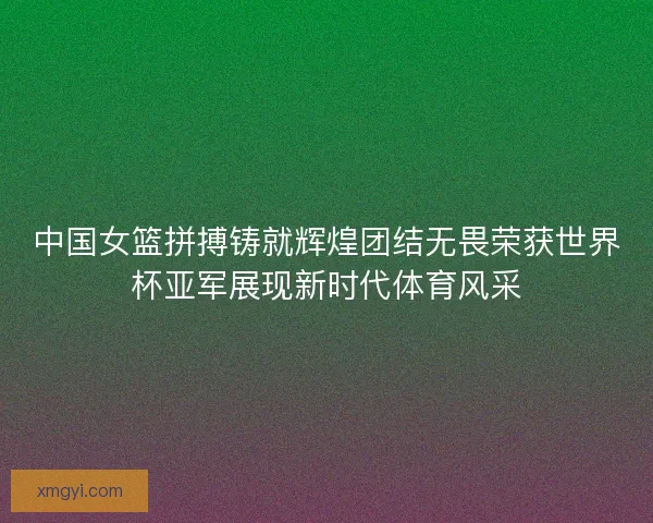 中国女篮拼搏铸就辉煌团结无畏荣获世界杯亚军展现新时代体育风采