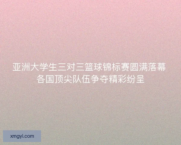 亚洲大学生三对三篮球锦标赛圆满落幕 各国顶尖队伍争夺精彩纷呈 亚洲大学生三对三篮球锦标赛圆满落幕 各国顶尖队伍争夺精彩纷呈