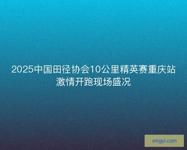 2025中国田径协会10公里精英赛重庆站激情开跑现场盛况