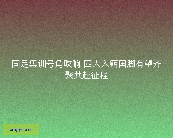 国足集训号角吹响 四大入籍国脚有望齐聚共赴征程
