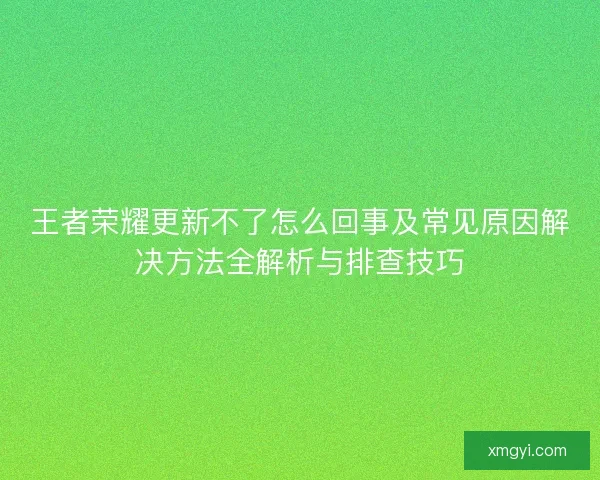 王者荣耀更新不了怎么回事及常见原因解决方法全解析与排查技巧 王者荣耀更新不了怎么回事及常见原因解决方法全解析与排查技巧