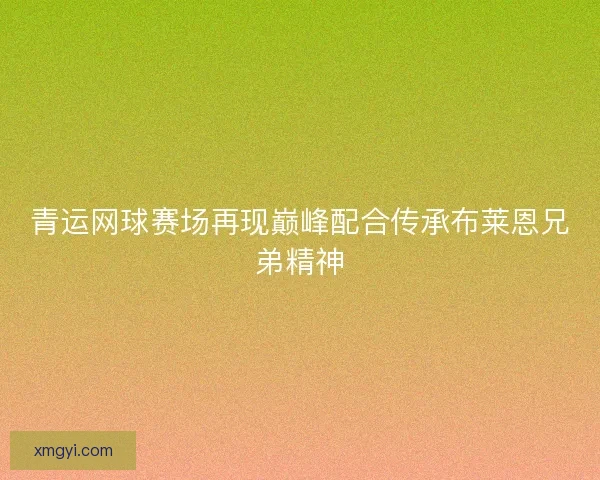 青运网球赛场再现巅峰配合传承布莱恩兄弟精神 青运网球赛场再现巅峰配合传承布莱恩兄弟精神