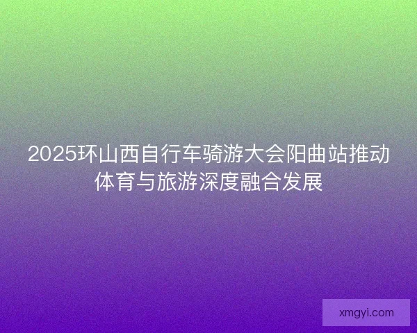 2025环山西自行车骑游大会阳曲站推动体育与旅游深度融合发展 2025环山西自行车骑游大会阳曲站推动体育与旅游深度融合发展