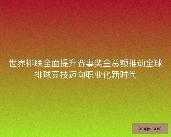 世界排联全面提升赛事奖金总额推动全球排球竞技迈向职业化新时代 世界排联全面提升赛事奖金总额推动全球排球竞技迈向职业化新时代
