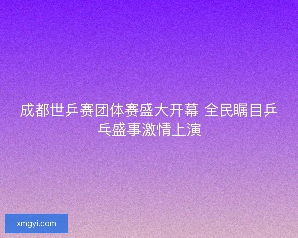 成都世乒赛团体赛盛大开幕 全民瞩目乒乓盛事激情上演 成都世乒赛团体赛盛大开幕 全民瞩目乒乓盛事激情上演