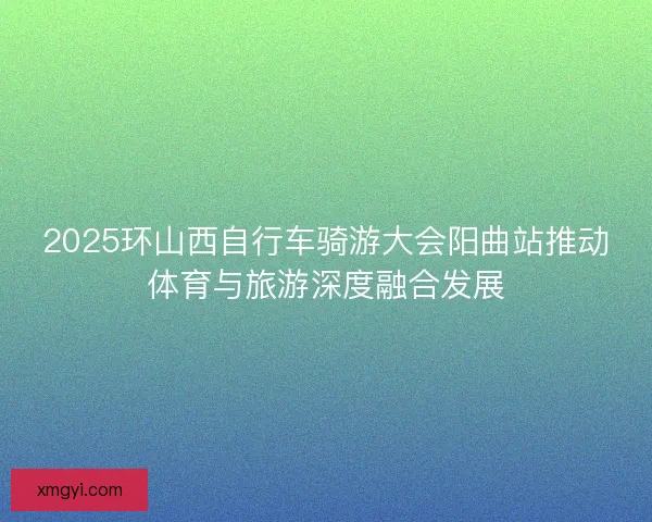 2025环山西自行车骑游大会阳曲站推动体育与旅游深度融合发展