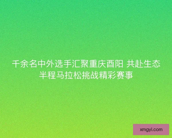 千余名中外选手汇聚重庆酉阳 共赴生态半程马拉松挑战精彩赛事
