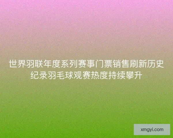 世界羽联年度系列赛事门票销售刷新历史纪录羽毛球观赛热度持续攀升 世界羽联年度系列赛事门票销售刷新历史纪录羽毛球观赛热度持续攀升