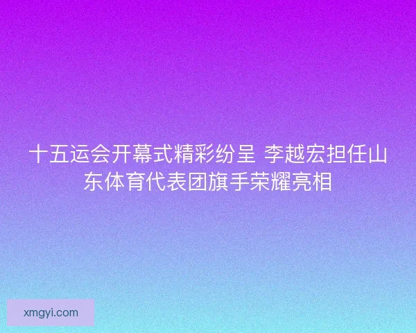 十五运会开幕式精彩纷呈 李越宏担任山东体育代表团旗手荣耀亮相
