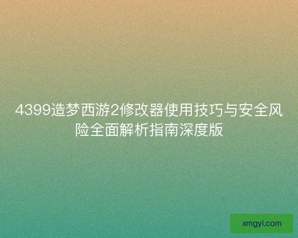 4399造梦西游2修改器使用技巧与安全风险全面解析指南深度版