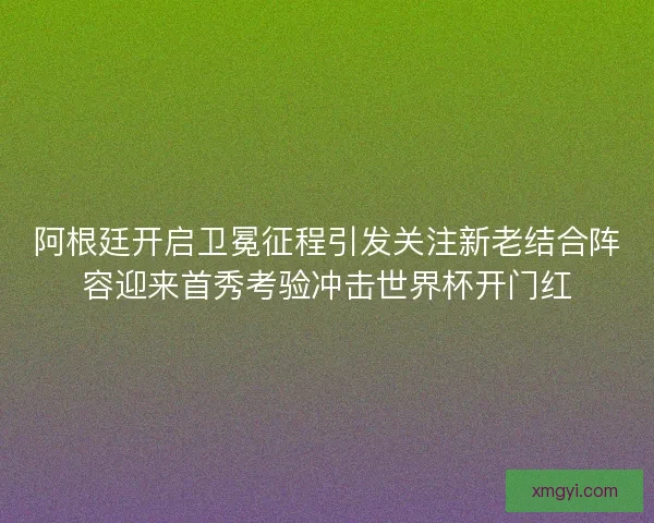 阿根廷开启卫冕征程引发关注新老结合阵容迎来首秀考验冲击世界杯开门红 阿根廷开启卫冕征程引发关注新老结合阵容迎来首秀考验冲击世界杯开门红