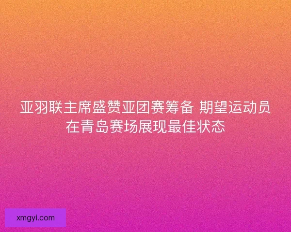 亚羽联主席盛赞亚团赛筹备 期望运动员在青岛赛场展现最佳状态 亚羽联主席盛赞亚团赛筹备 期望运动员在青岛赛场展现最佳状态