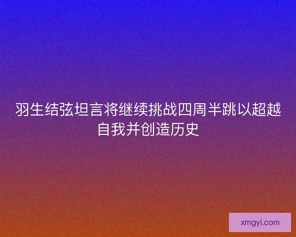 羽生结弦坦言将继续挑战四周半跳以超越自我并创造历史 羽生结弦坦言将继续挑战四周半跳以超越自我并创造历史